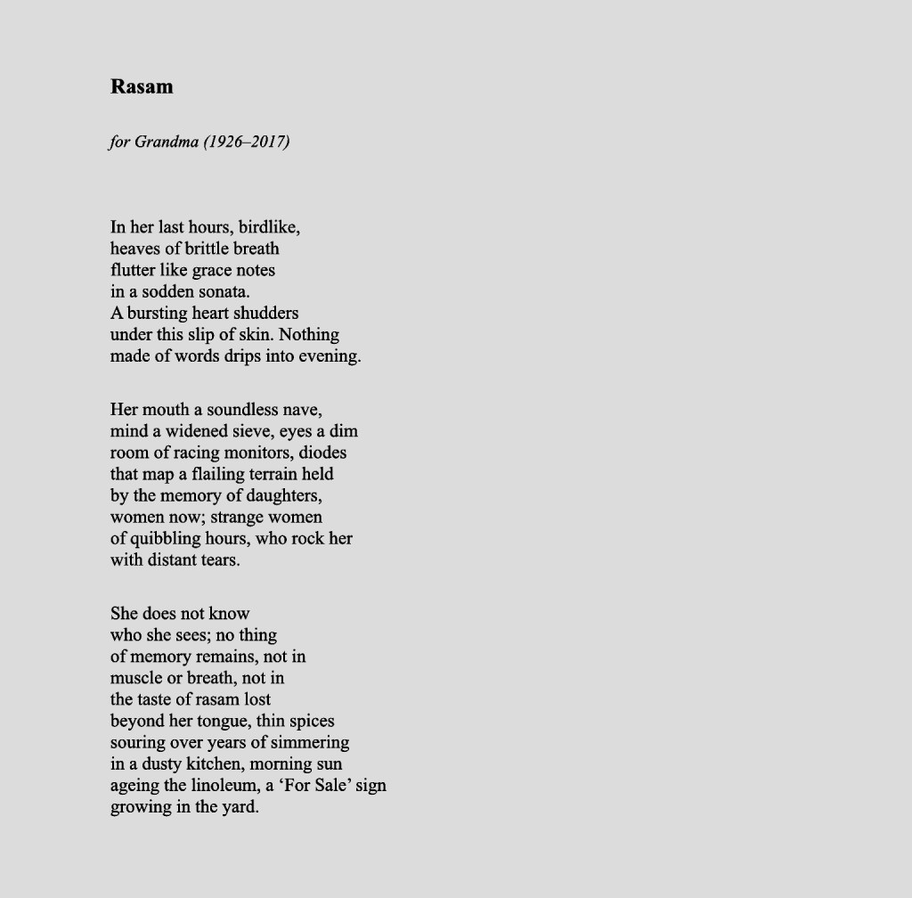 Rasam

for Grandma (1926–2017)


In her last hours, birdlike,
heaves of brittle breath
flutter like grace notes
in a sodden sonata.
A bursting heart shudders
under this slip of skin. Nothing
made of words drips into evening.

Her mouth a soundless nave,
mind a widened sieve, eyes a dim
room of racing monitors, diodes
that map a flailing terrain held
by the memory of daughters,
women now; strange women
of quibbling hours, who rock her
with distant tears.

She does not know
who she sees; no thing
of memory remains, not in
muscle or breath, not in
the taste of rasam lost
beyond her tongue, thin spices
souring over years of simmering
in a dusty kitchen, morning sun
ageing the linoleum, a ‘For Sale’ sign
growing in the yard.















Sunil the Brahmin

Just keep following the heart-lines on your hand
 			Florence and the Machine

He would read me the truth of words spliced by the lines
on my hand, in fisted heartbeats of callused stories.

His own thumbs will not bend; steeled by a certain
inflexibility to step from the haveli of his fathers

into this pulsing world, sheared by jagged roofs
and backpackers. The valves of his blue-daubed house

open and close their doors with older sight, blood
etched from the lineage on his palm; a history of

Brahmins as soothsayers, the holy lines on their head
clear as the need for a city’s arteries to flow, a sure pump

of wisdom that foiled uprisings. They walked for centuries
in the fault lines of kings, telling of fame and famine,

although Sunil speaks to me in smaller worlds: of my own
love-lines split like Jodhpur’s road winding from the

unconquered fort, as my palm reveals its map of the maker’s
blade, the unfinished road pressed against my heart.

