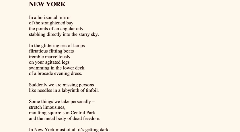 PAVOL JANIK | VIRTUOSO OF SLOVAK LITERATURE 


NEW YORK 


In a horizontal mirror
of the straightened bay
the points of an angular city
stabbing directly into the starry sky.

In the glittering sea of lamps
flirtatious flitting boats
tremble marvelously
on your agitated legs
swimming in the lower deck
of a brocade evening dress.

Suddenly we are missing persons
like needles in a labyrinth of tinfoil.

Some things we take personally –
stretch limousines,
moulting squirrels in Central Park
and the metal body of dead freedom.

In New York most of all it’s getting dark.

The glittering darkness lights up.

The thousand-armed luster of the mega city
writes Einstein’s message about the speed of light
every evening on the gleaming surface of the water.

And again before the dusk the silver screen
of the New York sky floods
with hectoliters of Hollywood blood.

Where does the empire of glass and marble reach?
Where do the slim rackets of the skyscrapers aim?

God buys a hot dog
at the bottom of a sixty-storey street.

God is a black
and loves the grey color of concrete.

His son was born from himself
in a paper box
from the newest sort of slave.


A DICTIONARY OF FOREIGN DREAMS


At the beginning it was like a dream.
She said:
“Have at least one dream with me.
You’ll see – it’ll be a dream
which you’ve never dreamt about before.”

Descend deeper with me,
dream from the back,
dream retrospectively
in a labyrinth of mirrors
which leads nowhere.

The moment you come to the beginning of nothing
you’ll dream an exciting dream.

Frame it
and hang it in your bedroom.

So it will always be before your eyes
because a dream which is removed from the eye
is removed from the mind
in the sense
of the ancient laws
of human forgetfulness.

Dream your own.

Dream your dream
which is reflected on the surface 
of a frozen lake.
A dream smooth and freezing:

Grieving keys,
a downcast forest,
curved glass.
The tributes of mirrors.

The rising of the moon
in a dream of water.

Recoil from the bottom
of the mirror’s dream.

In the gallery of dreams
then you’ll see
a live broadcast from childhood
fragments of long-forgotten stories.

Because our obsolete dreams
remain with us.

Don’t be in a hurry, dream slowly, completely
until you see the crystalline construction
of your soul
in which dreams glitter.
- intentionally and comprehensibly like flame.

Perhaps you’ve already noticed
that new dreams always decrease.
They wane.

Soon we’ll light up
in the magical dusk
of the last dream
the despairing cry
of a starry night.

Pay a toll to the dream’s
deliverance from sense.

You repeat aloud
the intimacies of secret dreams,
with the dull gleam
of your persistent night eyes
you explicate a mysterious speech of darkness.

You dream, therefore you exist!


UNSENT TELEGRAM


Inside me a little bit of
a blue Christmas begins.
In the hotel room it’s snowing
a misty scent – of your
endlessly distant perfume.
We’re declining bodily
while in us the price
of night calls rises,
waves of private earth tremors
and the limits of an ocean of blood
on the curve of a lonely coast.

