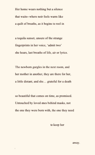 Her home wears nothing but a silence
that waits--where noir feels warm like
a quilt of breaths, as it begins to reel in
a tequila sunset, unsure of the strange
fingerprints in her voice, ‘admit two’
she hears, last breaths of life, air or lyrics.
The newborn gurgles in the next room, and
her mother in another, they are there for her,
a little distant, and she… grateful for a death
so beautiful that comes on time, as promised.
Untouched by loved ones behind masks, not
the one they were born with, the one they need
to keep her
away.
