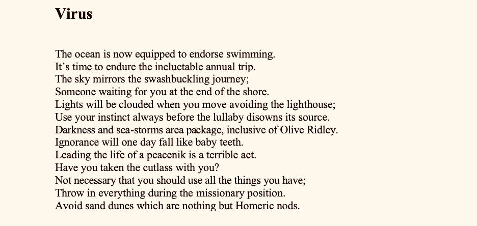 Virus


The ocean is now equipped to endorse swimming.
It’s time to endure the ineluctable annual trip.
The sky mirrors the swashbuckling journey; 
Someone waiting for you at the end of the shore.
Lights will be clouded when you move avoiding the lighthouse;
Use your instinct always before the lullaby disowns its source.
Darkness and sea-storms area package, inclusive of Olive Ridley.
Ignorance will one day fall like baby teeth.
Leading the life of a peacenik is a terrible act.
Have you taken the cutlass with you?
Not necessary that you should use all the things you have;
Throw in everything during the missionary position.
Avoid sand dunes which are nothing but Homeric nods.

An Unanswered Question


The little boy asked his mother,
‘Who made our village river?’

Mother raised her face from
The homework and answered, ‘God’.

‘Has he made our village too?’
‘Yes’ said she.
 ‘Why the inequality in making
 Buildings, roads, and facilities?’

‘Ask these questions with God
When you grow older,’
Mother laughed.

The following year, the boy met God
When his school bus plunged into the river.
But no one knew if he raised the question
Before God. 


Obituary for an Artist


Did he outwalk
The barrage of dreams?

The shadow of helplessness grows taller
Day after day;
Death snatched the singsong soul
With half the morning stroll 
Unfinished under
The pregnant sky.

A rain of tears damp 
The virtual wall; 
The rosary of marigolds 
Appears like spent bullets; 
And the gun salute by the state
Sinks in the arms of darkness.

What’s there in the body
Without the soul;
What’s there in the soul 
Without the body?

You are thirdfourthfifthsixth
May be in this week alone.
Unfinished lines and incomplete brush strokes
Play with the washerman’s canine;
Experience the anguish of eternal waiting.
No one will bother to blame fragile memory
And wait for the echoing rhetoric.

Advice to an Osteoporosis Man Who Loves to Run

After dismantling the long night
Let’s stop running now.

It smells like a joss stick.
Fog captures the road ahead.

I’ll never know
Whose tender hands made these shoes
That chime and kiss our asphalt road of life.

May I donate to you my ancient history
Burdened with false pride and a whine
That may bring numinosity to the soul?

Let’s turn back now.

The days go ahead in their spendthrift way
Before you pray a silent prayer
Where no prayer-flag is in sight.

You may drink the newspapers
Brimming with the retching of time.



