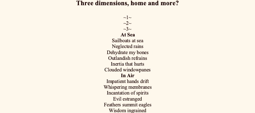 Three dimensions, home and more?

~1~
~2~
~3~
At Sea
Sailboats at sea
Neglected rains
Dehydrate my bones
Outlandish refrains
Inertia that hurts
Clouded windowpanes
In Air
Impatient hands drift
Whispering membranes
Incantation of spirits
Evil estranged
Feathers summit eagles
Wisdom ingrained
On Ground
Infusions of agony
Brisk champagne
Remembrance in gestures
Doctor proclaims
Healing the toxins
Demons remain
~4~
At Home
Bring me home
Bristling age
My dimming lights
Gaze reclaims
The kettle sings
Tea stains
~5~
In Between
Is it a curse?
To be trapped 
Weather vortex
Perennially curled up
In unconfirmed dimensions*


*Klein theory says that the fourth dimension likely exists, but unlike longitude, latitude and altitude which are extended dimensions, the fourth is a curled dimension – it stays retracted







We live in intermissions

Large pickles in Costco brine
Turning stale on refrigerator
Shelves, its aseptic corners

No one dead – just less alive
Conglomerating in obedience
Into astonished beginnings, like

Cul de sac’s that never end
Keep turning, porches that
Open into eager doorknobs

Being continuously wiped, of
Contagion memories
Every—
Body an altar prepared feverishly

Homeopathy

Consumed differently, in small doses
Retained into crucial pellets for predispositions 
Reacts tenderly over time, with logarithmic osmosis
Extracting with potentization, poisoning gently with hypnosis
Poetry works me similarly, crumbling into me drops of a slow kiss














Maps Circa 2020

City
Bare bones
A walking cemetery

River
Floating oars
Inflections stay afloat

Mountain
Suspended moon
Longing for festivals

Village
Haunted temples
Echo vanished voices







