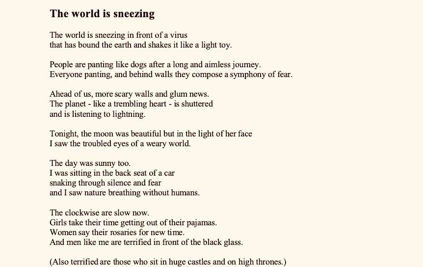 The world is sneezing

The world is sneezing in front of a virus
that has bound the earth and shakes it like a light toy.
 
People are panting like dogs after a long and aimless journey.
Everyone panting, and behind walls they compose a symphony of fear.
 
Ahead of us, more scary walls and glum news.
The planet - like a trembling heart - is shuttered
and is listening to lightning.
 
Tonight, the moon was beautiful but in the light of her face
I saw the troubled eyes of a weary world.
 
The day was sunny too.
I was sitting in the back seat of a car
snaking through silence and fear
and I saw nature breathing without humans.
 
The clockwise are slow now.
Girls take their time getting out of their pajamas.
Women say their rosaries for new time.
And men like me are terrified in front of the black glass.
 
(Also terrified are those who sit in huge castles and on high thrones.)
 
Beyond is silence like a raging ocean
where ships drown with longing -
and prisoners see Eden burning.
 
The clockwise move slowly now.
The news spreads fear faster than the virus.
One counts the hours of life ahead
and sees the final destination - death.
Younger ones pant like tired dogs
and put out cigarettes in their burning hands.
Children fill sacks with toys
and, confused, wait for a new day.
 
But there are also those who don´t need clocks and calendars:
that old man sitting under his beloved tree,
doctors who fight to save more lives.
Groups of reporters roam, like the wind that warns of worsening weather.
Bad news is growing they say
because some people have closed their windows on good news.
 



The media is full of sadnesses
and troubling reports
overflowing with viruses and microbes.
 
Humanity sneezes anxiously.
In this long night of frightening darkness.
I sit in the back seat and watch the evil hearted sneeze
but also hear kindhearted voices confessing on the altar of forgiveness.
 
But when the cathedral bells ring
everyone turns their eyes to heaven.
They sneeze again and pant,
and pray that tomorrow the world will get better
and celebrate a great mass of love.





Laura’s Sunday

In her city there is a ruined cathedral
in the midst of ruins
its choir is missing
and there is an “Ave Maria” song.
On the road edges, stones relieve pain
only the choir traces are together with dry
flower bouquets
There are many dogs, and trash

There is a large piano without its proper place.
 
In her city there is a ruined cathedral
longing for bells’ sounds to awaken her
she wears a beautiful dress, whispers Ave Maria
in solitude.

She has a sweet voice, every Sunday she goes into the ruins, talks with stones,
with flowers that do not blossom easy
Through ruins
and wipes her happy eyes without trying the voice in a choir.
It is Sunday and her delighted eye is resting
She sings Ave Maria in solitude.
With an eraser of love she erases time’s invoice
which leaves behind
while gathering her hands over her pretty breasts,
in silence opens the new page
and writes a senseless verse.
It is Sunday
she is awakened while dreaming a love temple
and song sounds.
 
Ave Maria is alive!
and waits for nature to become prettier,
the same as a flower is prettier with all its beauty,
and to join the choir of life.
She walks over the ruins of the cathedral and lights a candle
her pretty knees touch the solid stones.



