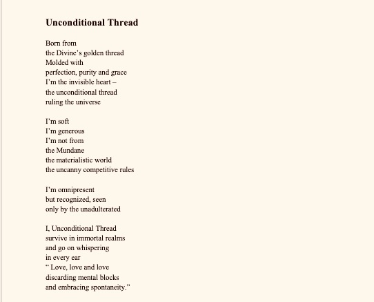 Unconditional Thread

Born from 
the Divine’s golden thread
Molded with 
perfection, purity and grace
I’m the invisible heart – 
the unconditional thread
ruling the universe

I’m soft
I’m generous
I’m not from 
the Mundane
the materialistic world
the uncanny competitive rules 

I’m omnipresent
but recognized, seen
only by the unadulterated

I, Unconditional Thread
survive in immortal realms
and go on whispering
in every ear
“ Love, love and love
discarding mental blocks
and embracing spontaneity.”



Reflections upon Covid-19

In the 21st century
When Humankind has been boasting to be invincible,
When wise poets have been considered to be insane ,
When genuine spirituality has been eclipsed by fake sweet talkers,
When books have been replaced
by shallow petty talks ,
Who had ever predicted
A deadening virus would put the life
of each and everyone at stake- rich, middle class and poor on the same plane?

In the 21 century
When Humankind has been at the apex of busy-ness,
When only money has been the King,
When even doctors have been taken for granted for their poise in voice ,
Who had ever predicted
that no human being would be sure
to see a new dawn?

In the century of robot- like human beings,
When 24 hours a day doesn't even seem enough time,
when basic manners have become dumb,
Who had ever predicted lockdowns
in states, countries and across borders?

Suddenly a global" Halt" screams,
Unfortunately some are compelled to die,
 Luckily some fight for their own breath,
Some save others' lives

Wake up Human Race!
The global picture is dim, 
But the wheel of Karma keeps turning,
Don't curse God as he is dropping harsh hints ,
The saviors of the world are at work ,
Safety measures, Medicine, and Meditation in align -
all on one plane
are the key factors ,
Grab the signs!
Be self- disciplined!
Together we will all win this scary battle.

