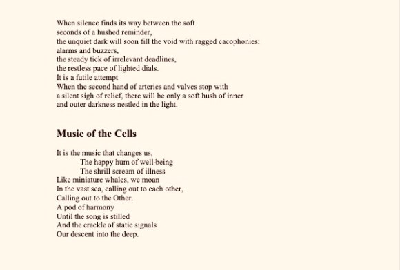 When silence finds its way between the soft
seconds of a hushed reminder,
the unquiet dark will soon fill the void with ragged cacophonies:
alarms and buzzers,
the steady tick of irrelevant deadlines,
the restless pace of lighted dials.
It is a futile attempt
When the second hand of arteries and valves stop with
a silent sigh of relief, there will be only a soft hush of inner
and outer darkness nestled in the light.
Music of the Cells
It is the music that changes us,
The happy hum of well-being
The shrill scream of illness
Like miniature whales, we moan
In the vast sea, calling out to each other,
Calling out to the Other.
A pod of harmony
Until the song is stilled
And the crackle of static signals
Our descent into the deep.
When silence finds its way between the soft
seconds of a hushed reminder,
the unquiet dark will soon fill the void with ragged cacophonies:
alarms and buzzers,
the steady tick of irrelevant deadlines,
the restless pace of lighted dials.
It is a futile attempt
When the second hand of arteries and valves stop with
a silent sigh of relief, there will be only a soft hush of inner
and outer darkness nestled in the light.
Music of the Cells
It is the music that changes us,
The happy hum of well-being
The shrill scream of illness
Like miniature whales, we moan
In the vast sea, calling out to each other,
Calling out to the Other.
A pod of harmony
Until the song is stilled
And the crackle of static signals
Our descent into the deep.
The Grammar of Life
The grammar comes
from the consonants and the verbs
from the sentences:
simple, complex, compound
compound-complex;
from phrases strapped on for effect
nouns sometimes become nouns and verbs themselves
doing double duty
the only way in which to wrench sense
out of the extreme nonsense
that pours from our heart, our soul.
The words hang before us,
invisible,
children of our breath,
incarnated in lines and circles,
spirit becoming flesh
with a cry that comes from the silence
between heart beats.
But do we ever
capture the experience
get it correct with the stick figures and ovals
capture the rapture
of sunrise
of sunset
where transcendence gives birth to metaphor and simile
between the white spaces
and meaning scuttles among the vowels and consonants.