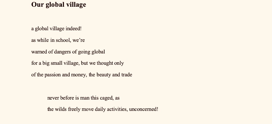 Our global village
 
a global village indeed!
as while in school, we’re
warned of dangers of going global
for a big small village, but we thought only
of the passion and money, the beauty and trade

never before is man this caged, as
the wilds freely move daily activities, unconcerned!

never told to watch that one day
china would sneeze, the rest of 
the globe would catch virus
and locked down for days, and deaths
would rise to the mount and graves swollen

never before is man this caged, as
the wilds freely move daily activities, unconcerned!

here we are today, this virused world
revolving around in this global village
of national borders closed, states closing theirs too
even local authorities banging theirs strongly too


never before is man this caged, as
the wilds freely move daily activities, unconcerned!

can this be end of our global village
as the lights in the village went off, from house to house
to your tents O’ Israel, as local authorities banged their doors
and the villages return back to their huts
or could there be another rebirth of the globe, as we know it.

never before is man this caged, as
the wilds freely move daily activities, unconcerned!
The dawn after coronavirus pandemic

Loud smiles creep across the waves. Yes smiles were loud
At the meander of holding hands again together
All along the landscape of nesting
And the incredulous affectation, in the air
As we danced to the tune of the invigorated song of laughter

The weather in blue bright. Reminder of then days of isolation
From days of death, fear and rumours of
That deadly virus that swan across the
Gatepost of boundaries, darkly and oozing 
Out more deaths along every corners of the globe

The earth became sick. Sick of the deaths of its pride, mankind; 
our earth was sick, with its garters down, in the 
foam chest of doubt. Darkness became
The beginning of the morning sun, and love
Was kept at bay. Our lovely sandlot turned gray

Then this new dawn. This dawn
Became warn and grew like our Iroko of hope. And
It came as a time of relief, unimaginable
Or imagined - we all in unison said 
Bye bye to covid 19, bye bye to its death.

The Earth became sick. Sick of the deaths of its pride, mankind; 
our Earth was sick, with its garters down, in the 
foam chest of doubt. Darkness became
The beginning of the morning sun, and love
Was kept at bay. Our lovely sandlot turned gray

Then this new dawn. This dawn
Became warn and grew like our Iroko of hope. And
It came as a time of relief, unimaginable
Or imagined - we all in unison said 
Bye bye to COVID 19, bye bye to its death.

Loud smiles creep across the waves. Yes smiles were loud
At the meander of holding hands again together
All along the landscape of nesting
And the incredulous affectation, in the air
As we danced to the tune of the invigorated song of laughter



