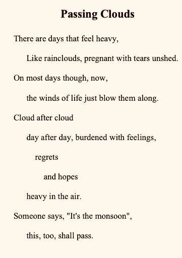 Passing Clouds 
There are days that feel heavy,
      Like rainclouds, pregnant with tears unshed. 
On most days though, now,
      the winds of life just blow them along.
Cloud after cloud
      day after day, burdened with feelings,
          regrets
              and hopes
      heavy in the air. 
Someone says, "It's the monsoon",
      this, too, shall pass.



Us/Not Us
I'm firmly a grey character, my friend. 
Every side my side, I'm the murky air
    of polluted humanity
        here, there, and everywhere. 
Breathe me in, and you might die.
   And, then again,
You might live a life never imagined or taught. 
When there's nothing called the "other"
   Then everything is your own.





