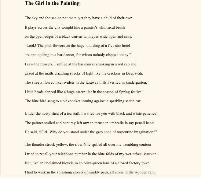 The Girl in the Painting
The sky and the sea do not mate, yet they have a child of their own
It plays across the city tonight like a painter's whimsical brush
on the open edges of a black canvas with eyes wide open and says,
“Look! The pink flowers on the huge hoarding of a five star hotel
are apologising to a bar dancer, for whom nobody clapped today.”
I saw the flowers, I smiled at the bar dancer smoking in a red cab and                                                              gazed at the malls drizzling specks of light like the crackers in Deepavali,
The streets flowed like rivulets in the faraway hills I visited in kindergarten: 
Little heads danced like a huge caterpillar in the season of Spring festival                                                                           The blue bird sang to a pickpocket leaning against a sparkling sedan car.
Under the noisy shed of a tea stall, I waited for you with black and white patience!
The painter smiled and bent my left arm to thrust an umbrella in my pencil hand                                                                He said, “Girl! Why do you stand under the grey shed of turpentine imagination?”
The thunder struck yellow, the river Nile spilled all over my trembling contour
I tried to recall your telephone number in the blue folds of my wet salwar kameez ,                                                 But, like an unclaimed bicycle in an olive-green lane of a closed factory town                                                                                                                     I had to walk in the splashing streets of muddy pain, all alone in the wooden rain.

