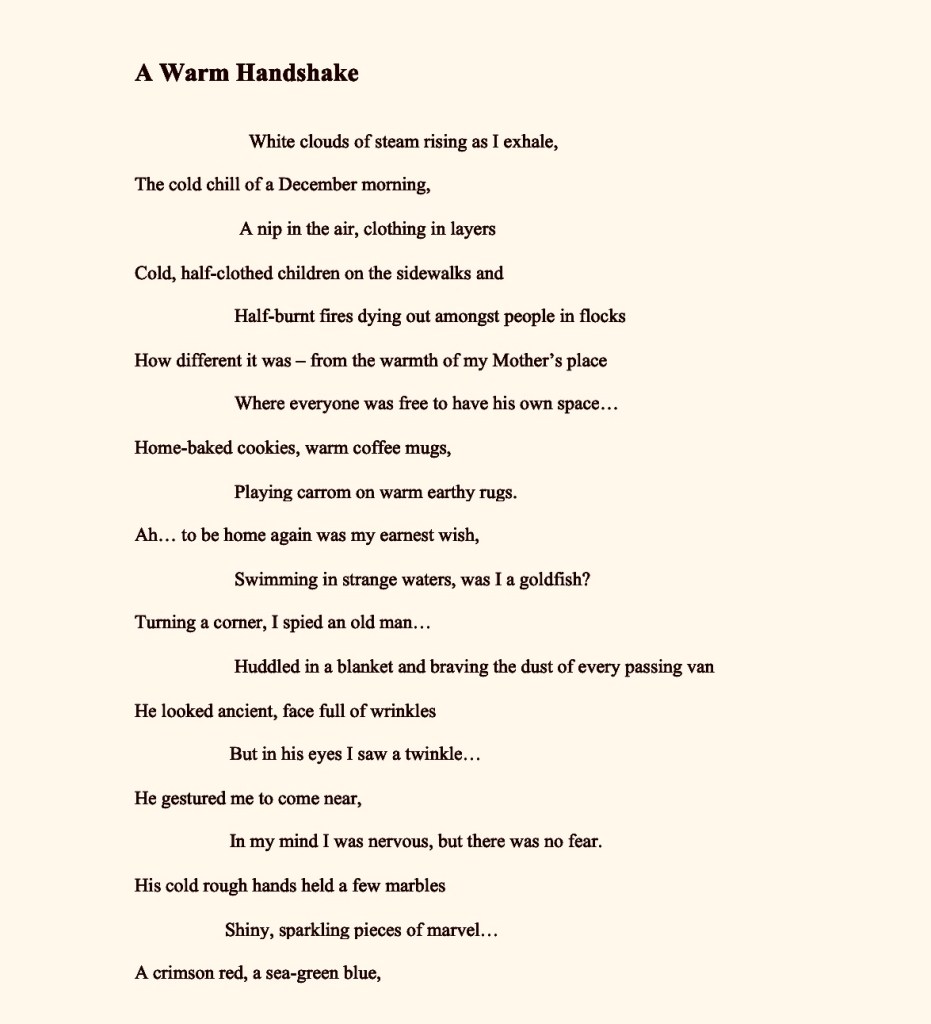 A Warm Handshake
                                                                                                                                             
                                                                                                                                 
                        White clouds of steam rising as I exhale,
                                                                                                    
The cold chill of a December morning,
                                                                                       
                      A nip in the air, clothing in layers
                                                                                      
Cold, half-clothed children on the sidewalks and
                                                                                  
                     Half-burnt fires dying out amongst people in flocks
                                                                                                   
How different it was – from the warmth of my Mother’s place
                                                                                                   
                     Where everyone was free to have his own space…
                                                                                            
Home-baked cookies, warm coffee mugs,
                                                                                                 
                     Playing carrom on warm earthy rugs.
                                                                           
Ah… to be home again was my earnest wish,
                                                                                   
                     Swimming in strange waters, was I a goldfish?
                                                                                         
Turning a corner, I spied an old man…
                                                                        
                     Huddled in a blanket and braving the dust of every passing van
                                                                                                      
He looked ancient, face full of wrinkles
                                                                                
                    But in his eyes I saw a twinkle…
                                                                      
He gestured me to come near,
                                                          
                    In my mind I was nervous, but there was no fear.
                                                                                         
His cold rough hands held a few marbles
                                                                              
                   Shiny, sparkling pieces of marvel…
                                                                                           
A crimson red, a sea-green blue,
                                                               
                  

	A blazing yellow with a purplish hue
                                                                          
My eyes gleamed, as he emptied his treasure
                   
Joy knew no bounds; I was full of pleasure.
                                                                                             
Suddenly home was right there,
                                                                         
                   In all its brightness, lovely and fair…
                                                                                 
Living alone in foreign lands,
                                                                
                   Away from home, lost in timeless sands
                                                                        
What make life enriching are such chance meetings…
                                                                                    
                   A little joy, a shiver of thrill and 
                                                                   
A gay abandon for my heart to fill…
                                                                           
                  Misery too had its glory and happiness was in every life story.
                                                                                                      
How did he guess that’s all I needed?
                                                                   
                  An endearing smile…a warm handshake
                                                                     
No rich offerings, not cookies nor cakes
                                                                        
                  I understood then…what life has to offer,
                                                                   
Sometimes comes as a surprise…
                                                                   
                 A beautiful sunset, and a warm sunrise.



