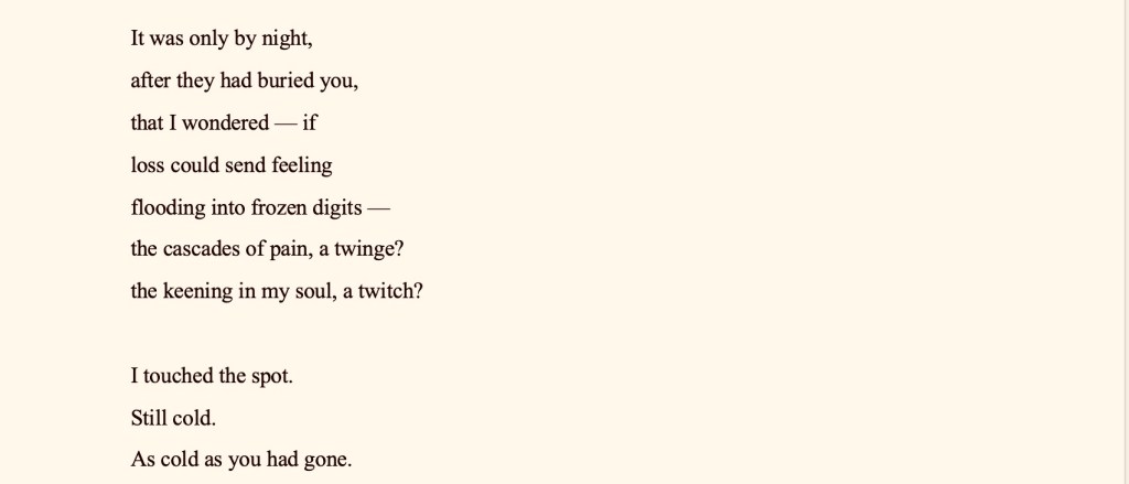 1.
 
Fury 
 
Slow burn.
 
A screw  	
coiling, coiling, coiling 
A watch  
 	wound, wound, wound 
 
A screw to the heart  
 	wōund, wōund, wōund 
the sound of acid pumping 
 
 	a spring 		a snap  
 	 	 	recoil 	 	 			recoiling  	
re-coiling. 





Tangibility
The day you died, I forgot
— to fret over the numbness that resided
at the tip of my left little toe.
— and how annoyed I had been
 with you for refusing to believe 
the existence of
such a mustard seed of an anomaly.

"Totally in the extreme," you howled,
while I contemplated blue murder.
— how I once woke to find you 
nibbling away at my hypothesis, 
your face impishly inching closer, 
making me want to love you
in ten shades of tangibility.

It was only by night,
after they had buried you,
that I wondered — if
loss could send feeling
flooding into frozen digits —
the cascades of pain, a twinge?
the keening in my soul, a twitch?

I touched the spot.
Still cold.
As cold as you had gone.

